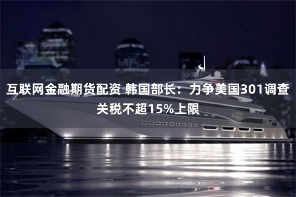 互联网金融期货配资 韩国部长：力争美国301调查关税不超15%上限