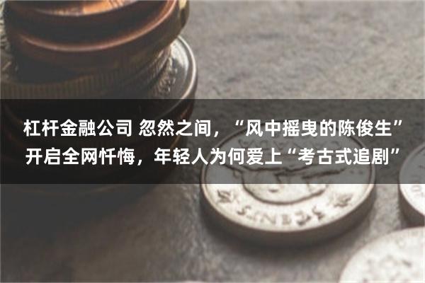 杠杆金融公司 忽然之间，“风中摇曳的陈俊生”开启全网忏悔，年轻人为何爱上“考古式追剧”