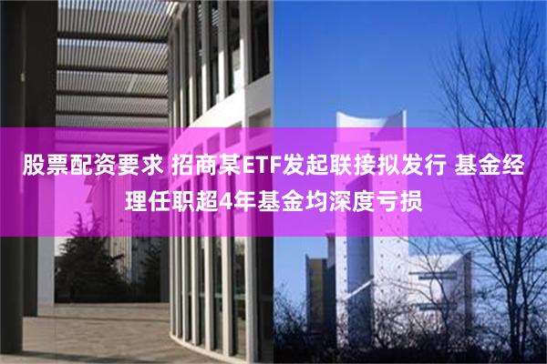 股票配资要求 招商某ETF发起联接拟发行 基金经理任职超4年基金均深度亏损