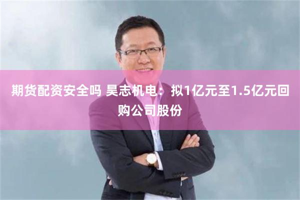 期货配资安全吗 昊志机电：拟1亿元至1.5亿元回购公司股份