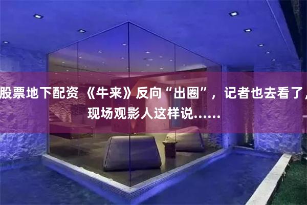 股票地下配资 《牛来》反向“出圈”，记者也去看了，现场观影人这样说......