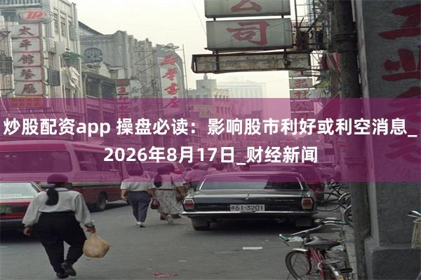 炒股配资app 操盘必读：影响股市利好或利空消息_2026年8月17日_财经新闻
