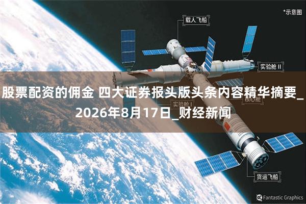 股票配资的佣金 四大证券报头版头条内容精华摘要_2026年8月17日_财经新闻