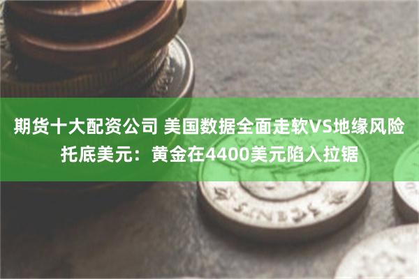 期货十大配资公司 美国数据全面走软VS地缘风险托底美元:黄金在4400美元陷入拉锯