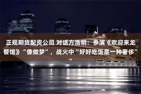 正规期货配资公司 对话方浩明：参演《欢迎来龙餐馆》“像做梦”，战火中“好好吃饭是一种奢侈”