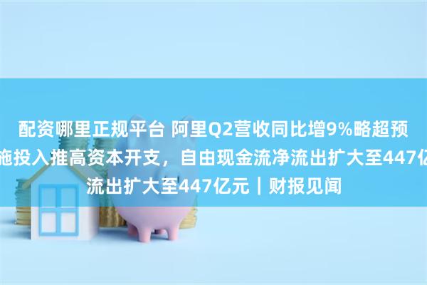 配资哪里正规平台 阿里Q2营收同比增9%略超预期，AI基础设施投入推高资本开支，自由现金流净流出扩大至447亿元｜财报见闻