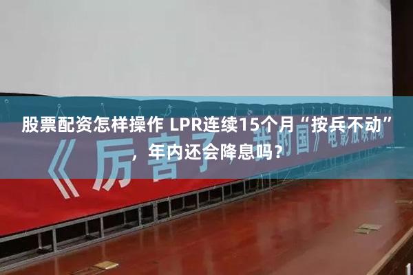 股票配资怎样操作 LPR连续15个月“按兵不动”，年内还会降息吗？