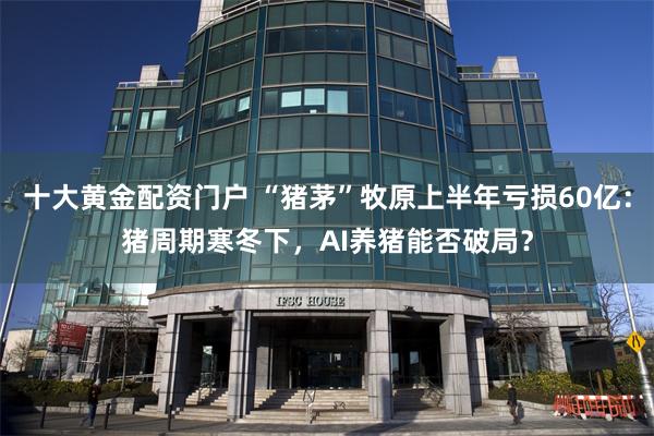 十大黄金配资门户 “猪茅”牧原上半年亏损60亿：猪周期寒冬下，AI养猪能否破局？