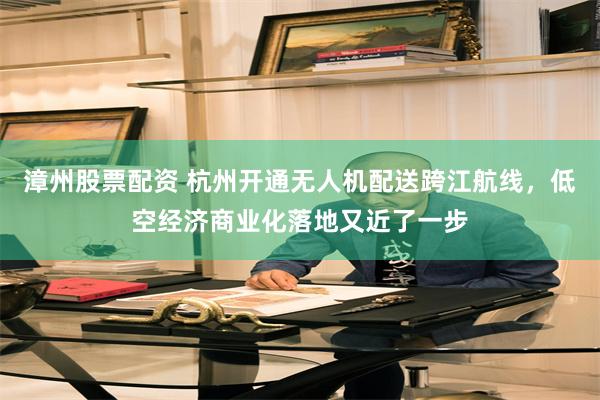漳州股票配资 杭州开通无人机配送跨江航线，低空经济商业化落地又近了一步