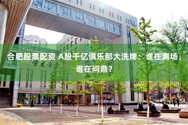 合肥股票配资 A股千亿俱乐部大洗牌：谁在离场，谁在问鼎？