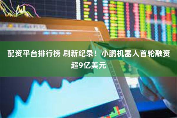 配资平台排行榜 刷新纪录！小鹏机器人首轮融资超9亿美元