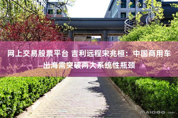 网上交易股票平台 吉利远程宋兆桓：中国商用车出海需突破两大系统性瓶颈