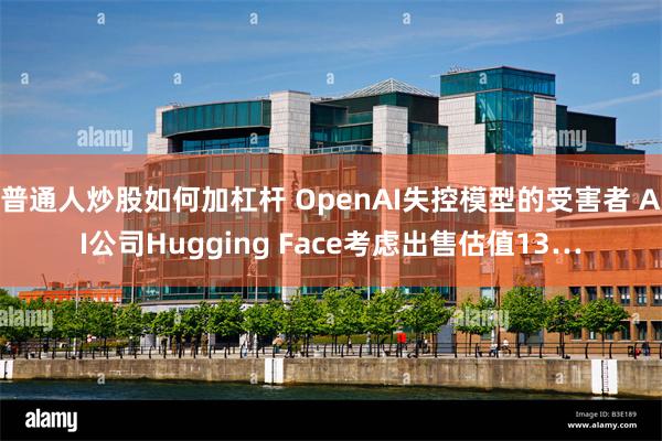 普通人炒股如何加杠杆 OpenAI失控模型的受害者 AI公司Hugging Face考虑出售估值13…