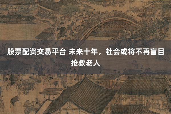 股票配资交易平台 未来十年，社会或将不再盲目抢救老人