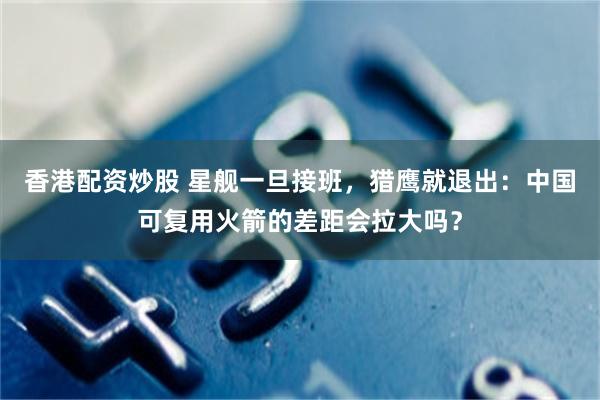 香港配资炒股 星舰一旦接班，猎鹰就退出：中国可复用火箭的差距会拉大吗？