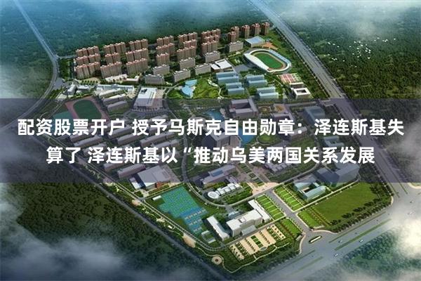 配资股票开户 授予马斯克自由勋章：泽连斯基失算了 泽连斯基以“推动乌美两国关系发展