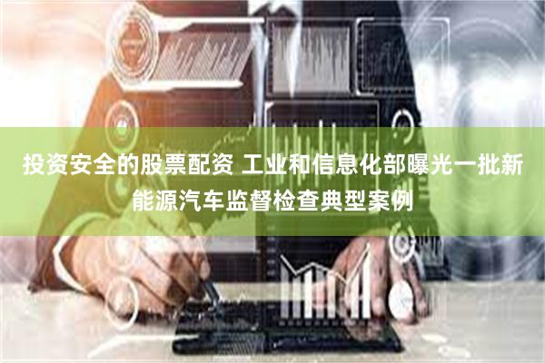 投资安全的股票配资 工业和信息化部曝光一批新能源汽车监督检查典型案例