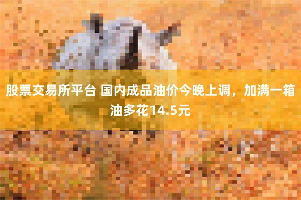 股票交易所平台 国内成品油价今晚上调,加满一箱油多花14.5元