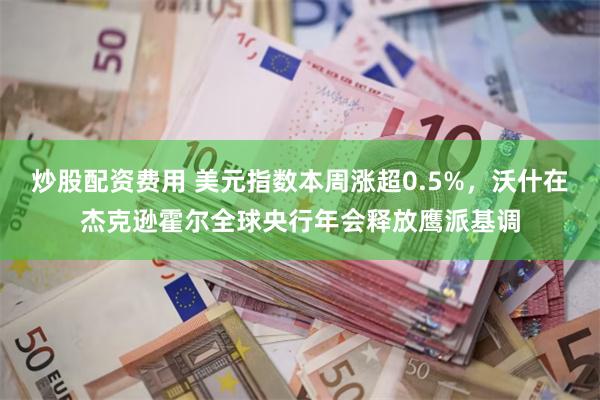 炒股配资费用 美元指数本周涨超0.5%，沃什在杰克逊霍尔全球央行年会释放鹰派基调