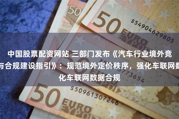 中国股票配资网站 三部门发布《汽车行业境外竞争行为与合规建设指引》：规范境外定价秩序，强化车联网数据合规