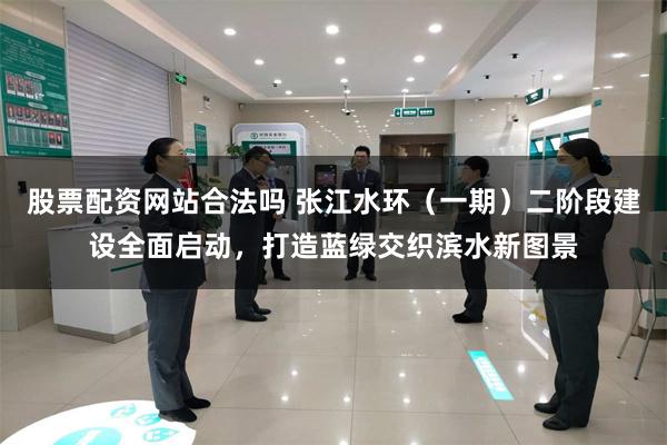 股票配资网站合法吗 张江水环（一期）二阶段建设全面启动，打造蓝绿交织滨水新图景