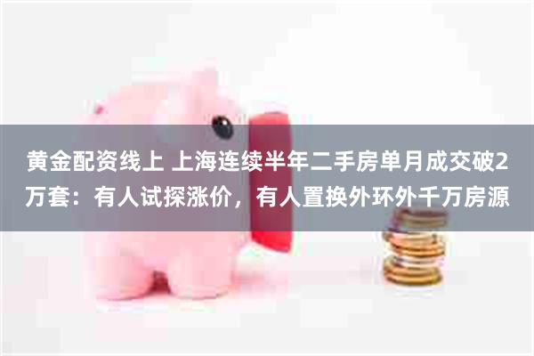 黄金配资线上 上海连续半年二手房单月成交破2万套：有人试探涨价，有人置换外环外千万房源