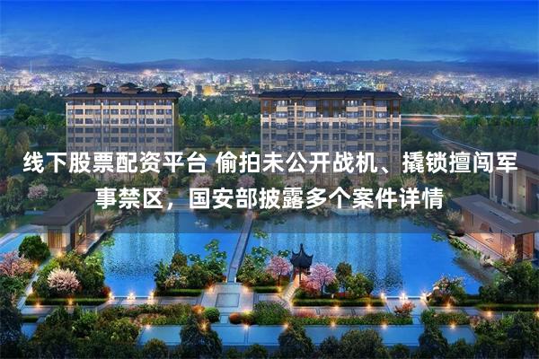 线下股票配资平台 偷拍未公开战机、撬锁擅闯军事禁区，国安部披露多个案件详情