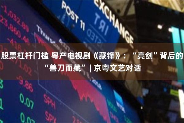 股票杠杆门槛 粤产电视剧《藏锋》：“亮剑”背后的“善刀而藏” | 京粤文艺对话