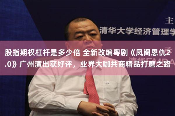 股指期权杠杆是多少倍 全新改编粤剧《凤阁恩仇2.0》广州演出获好评，业界大咖共商精品打磨之路