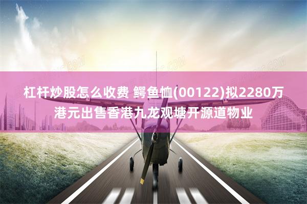 杠杆炒股怎么收费 鳄鱼恤(00122)拟2280万港元出售香港九龙观塘开源道物业