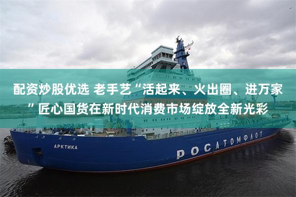 配资炒股优选 老手艺“活起来、火出圈、进万家”匠心国货在新时代消费市场绽放全新光彩