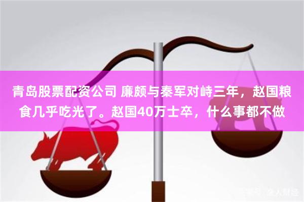 青岛股票配资公司 廉颇与秦军对峙三年，赵国粮食几乎吃光了。赵国40万士卒，什么事都不做