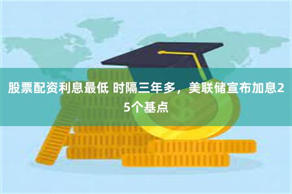 股票配资利息最低 时隔三年多，美联储宣布加息25个基点