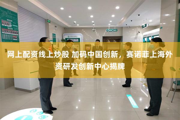 网上配资线上炒股 加码中国创新，赛诺菲上海外资研发创新中心揭牌