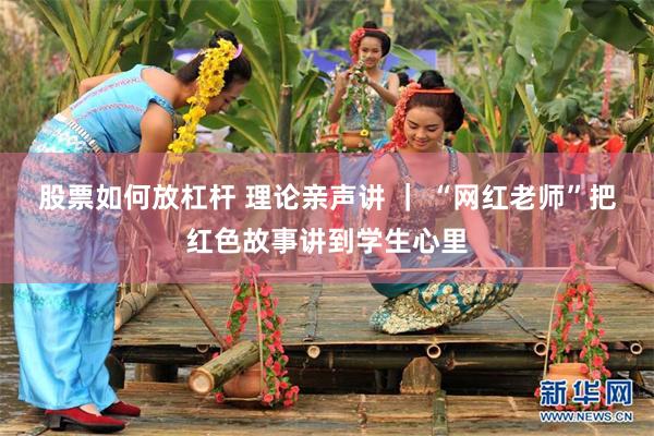 股票如何放杠杆 理论亲声讲 ｜ “网红老师”把红色故事讲到学生心里