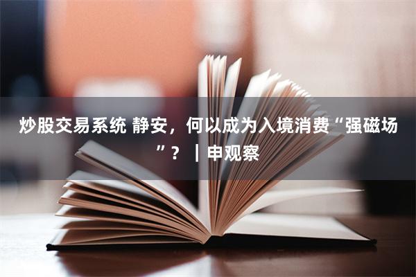 炒股交易系统 静安，何以成为入境消费“强磁场”？｜申观察