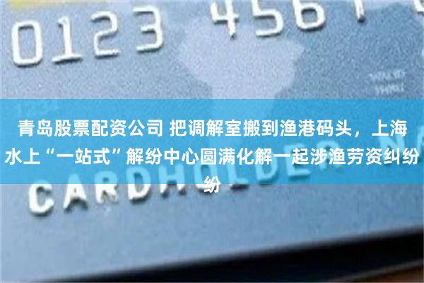 青岛股票配资公司 把调解室搬到渔港码头，上海水上“一站式”解纷中心圆满化解一起涉渔劳资纠纷