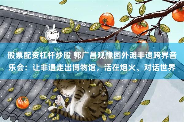 股票配资杠杆炒股 郭广昌观豫园外滩非遗跨界音乐会：让非遗走出博物馆，活在烟火、对话世界