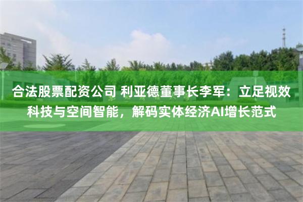 合法股票配资公司 利亚德董事长李军：立足视效科技与空间智能，解码实体经济AI增长范式