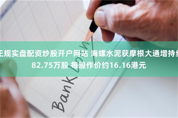 正规实盘配资炒股开户网站 海螺水泥获摩根大通增持约82.75万股 每股作价约16.16港元