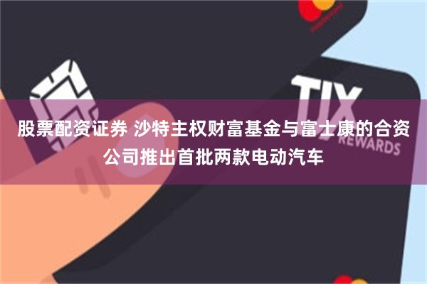 股票配资证券 沙特主权财富基金与富士康的合资公司推出首批两款电动汽车