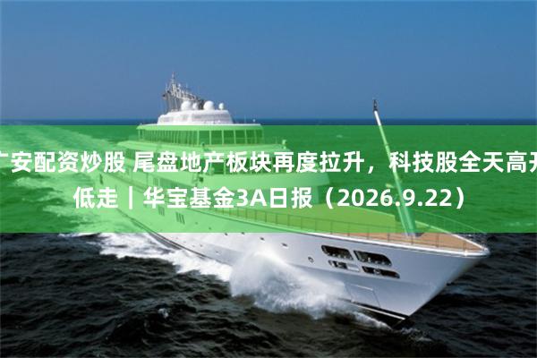 广安配资炒股 尾盘地产板块再度拉升，科技股全天高开低走｜华宝基金3A日报（2026.9.22）