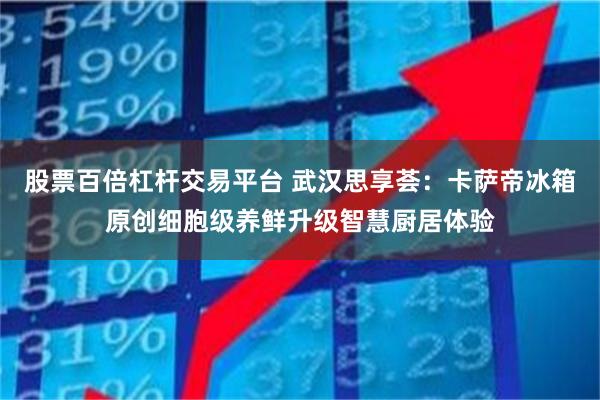 股票百倍杠杆交易平台 武汉思享荟：卡萨帝冰箱原创细胞级养鲜升级智慧厨居体验