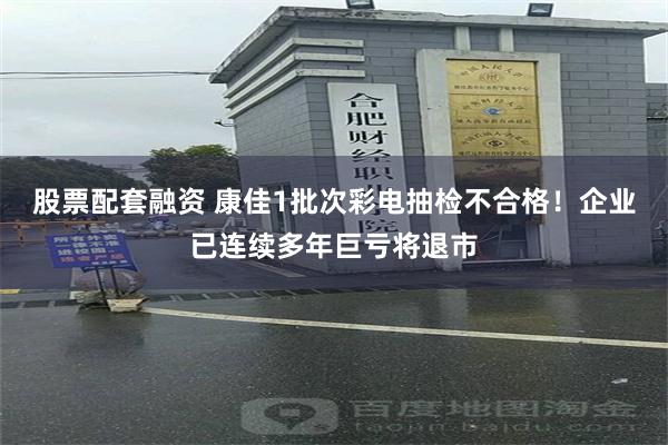股票配套融资 康佳1批次彩电抽检不合格！企业已连续多年巨亏将退市