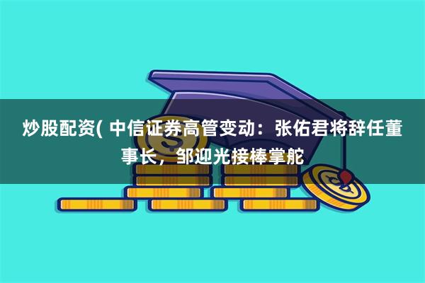 炒股配资( 中信证券高管变动：张佑君将辞任董事长，邹迎光接棒掌舵