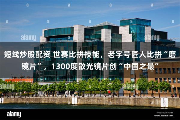 短线炒股配资 世赛比拼技能，老字号匠人比拼“磨镜片”，1300度散光镜片创“中国之最”