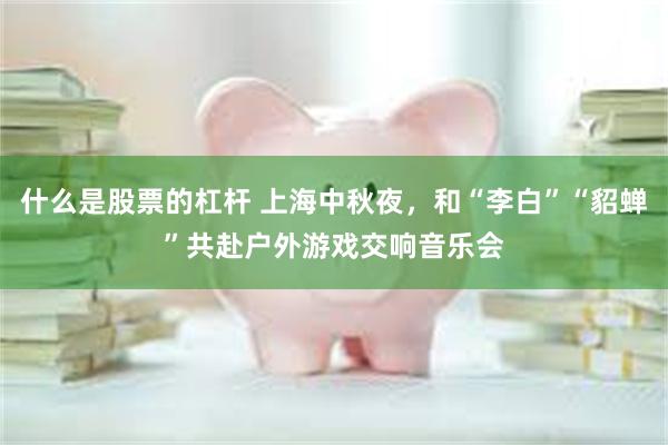 什么是股票的杠杆 上海中秋夜，和“李白”“貂蝉”共赴户外游戏交响音乐会