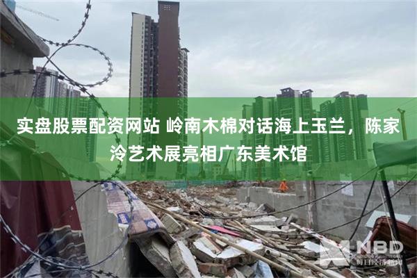 实盘股票配资网站 岭南木棉对话海上玉兰，陈家泠艺术展亮相广东美术馆