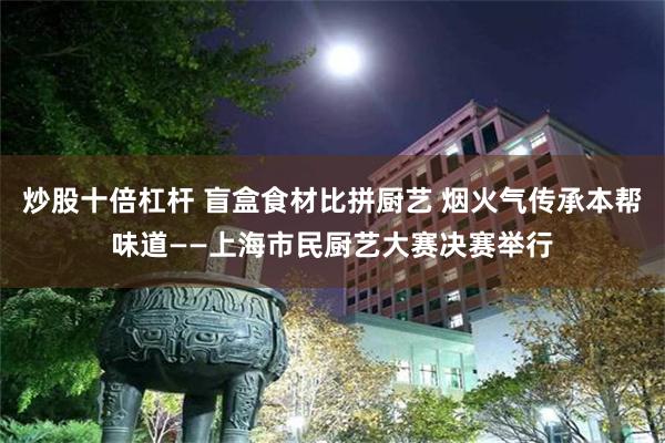 炒股十倍杠杆 盲盒食材比拼厨艺 烟火气传承本帮味道——上海市民厨艺大赛决赛举行