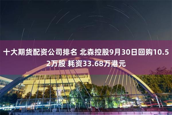 十大期货配资公司排名 北森控股9月30日回购10.52万股 耗资33.68万港元